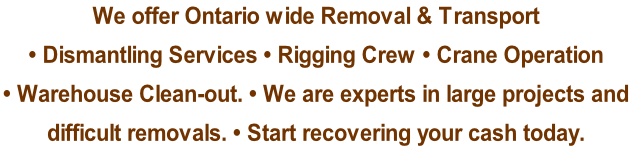We offer Ontario wide Removal & Transport  • Dismantling Services • Rigging Crew • Crane Operation  • Warehouse Clean-out. • We are experts in large projects and  difficult removals. • Start recovering your cash today.